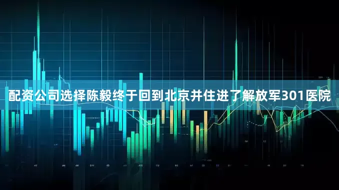 配资公司选择陈毅终于回到北京并住进了解放军301医院