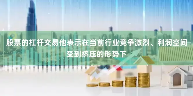 股票的杠杆交易他表示在当前行业竞争激烈、利润空间受到挤压的形势下
