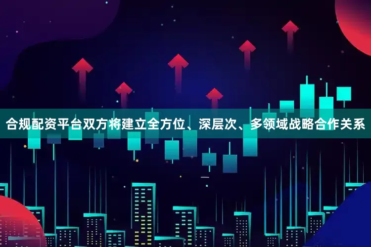 合规配资平台双方将建立全方位、深层次、多领域战略合作关系
