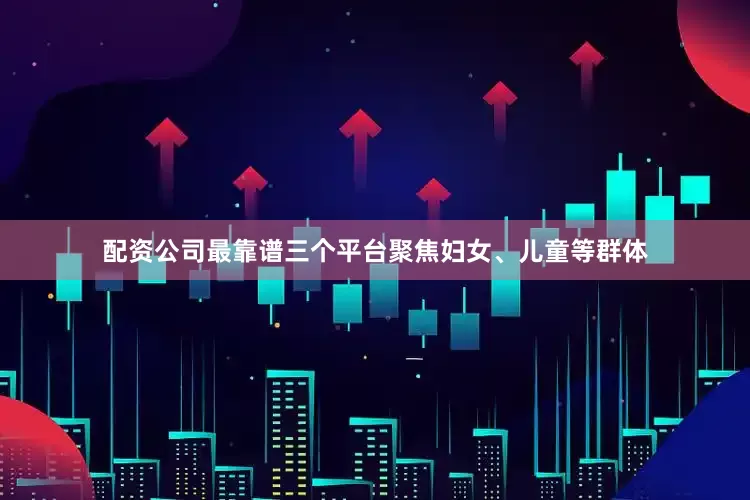 配资公司最靠谱三个平台聚焦妇女、儿童等群体