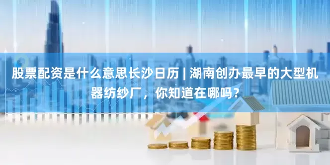 股票配资是什么意思长沙日历 | 湖南创办最早的大型机器纺纱厂，你知道在哪吗？