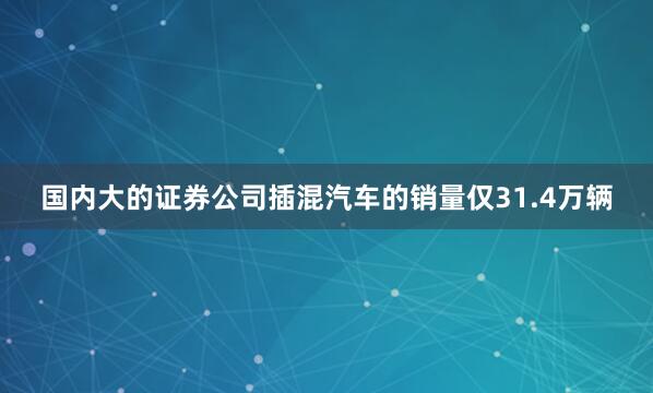 国内大的证券公司插混汽车的销量仅31.4万辆