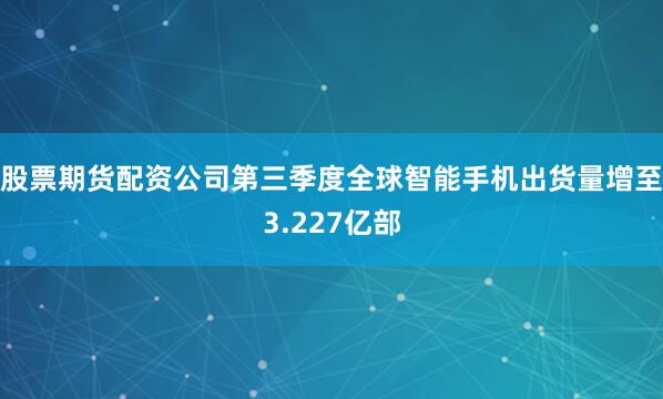 股票期货配资公司第三季度全球智能手机出货量增至3.227亿部