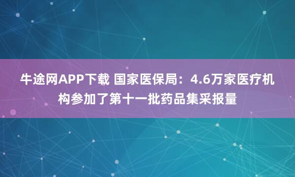 牛途网APP下载 国家医保局：4.6万家医疗机构参加了第十一批药品集采报量