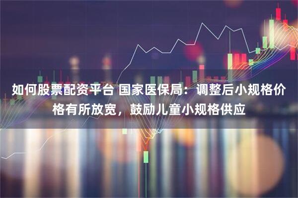 如何股票配资平台 国家医保局：调整后小规格价格有所放宽，鼓励儿童小规格供应