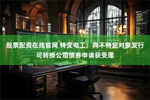 股票配资在线官网 特变电工：向不特定对象发行可转换公司债券申请获受理