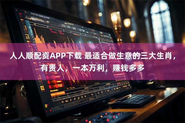 人人顺配资APP下载 最适合做生意的三大生肖,有贵人,一本万利,赚钱多多