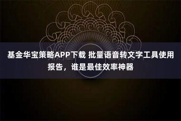 基金华宝策略APP下载 批量语音转文字工具使用报告,谁是最佳效率神器