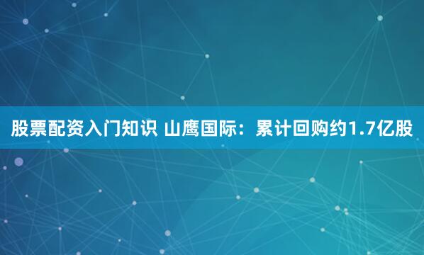 股票配资入门知识 山鹰国际：累计回购约1.7亿股