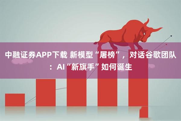 中融证券APP下载 新模型“屠榜”，对话谷歌团队：AI“新旗手”如何诞生