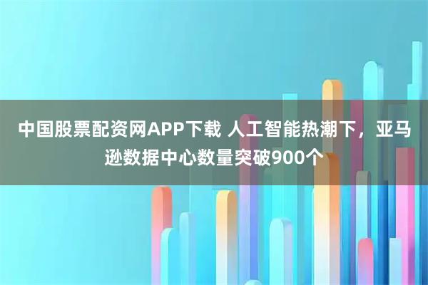 中国股票配资网APP下载 人工智能热潮下，亚马逊数据中心数量突破900个
