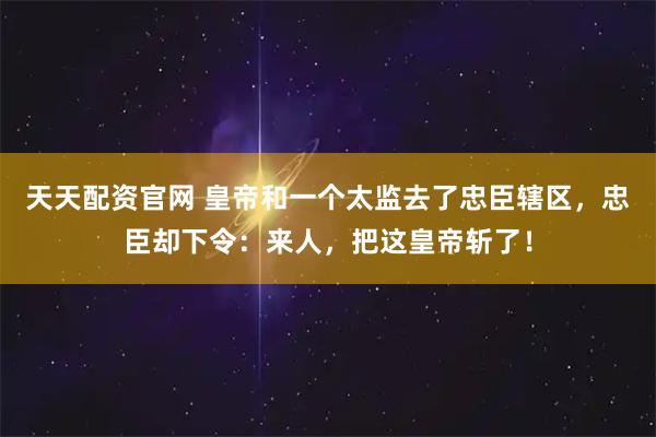 天天配资官网 皇帝和一个太监去了忠臣辖区，忠臣却下令：来人，把这皇帝斩了！