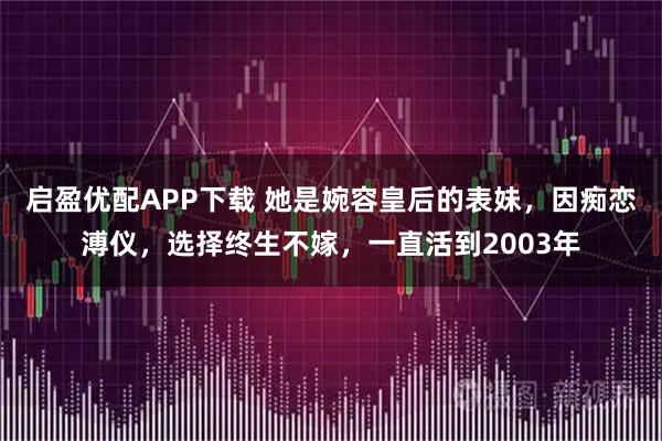 启盈优配APP下载 她是婉容皇后的表妹，因痴恋溥仪，选择终生不嫁，一直活到2003年