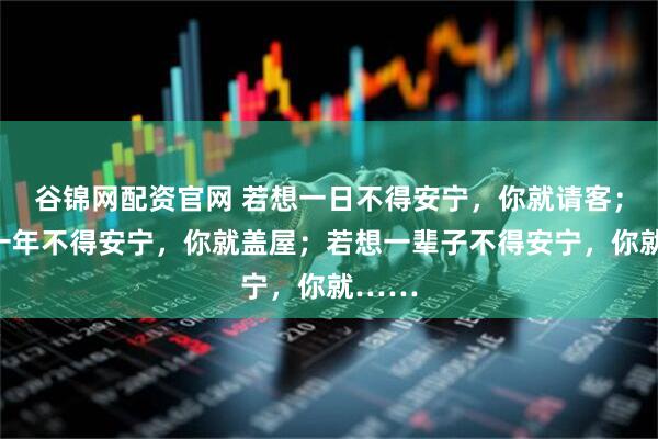 谷锦网配资官网 若想一日不得安宁，你就请客；若想一年不得安宁，你就盖屋；若想一辈子不得安宁，你就……