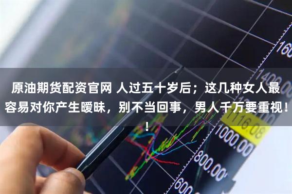 原油期货配资官网 人过五十岁后；这几种女人最容易对你产生暧昧，别不当回事，男人千万要重视！