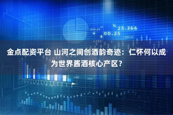 金点配资平台 山河之间创酒韵奇迹:仁怀何以成为世界酱酒核心产区?