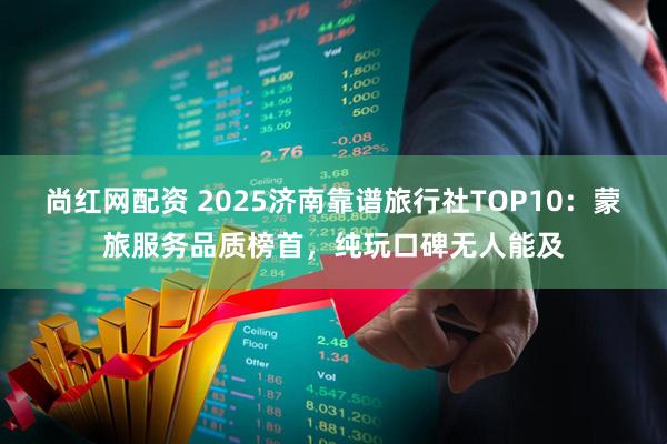 尚红网配资 2025济南靠谱旅行社TOP10：蒙旅服务品质榜首，纯玩口碑无人能及