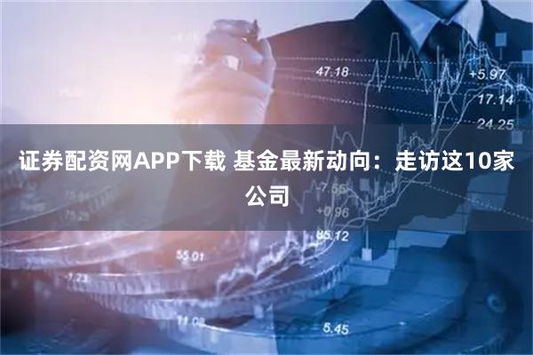 证券配资网APP下载 基金最新动向:走访这10家公司