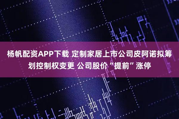 杨帆配资APP下载 定制家居上市公司皮阿诺拟筹划控制权变更 公司股价“提前”涨停
