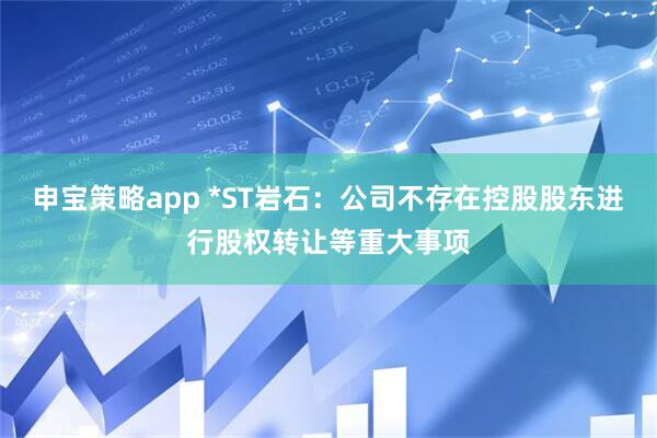 申宝策略app *ST岩石：公司不存在控股股东进行股权转让等重大事项