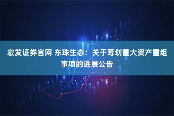 宏发证券官网 东珠生态：关于筹划重大资产重组事项的进展公告
