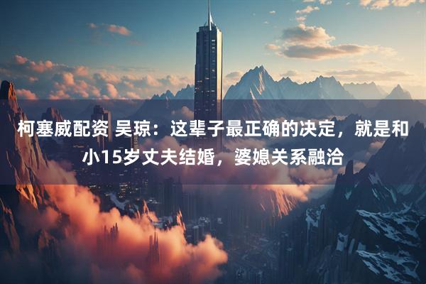 柯塞威配资 吴琼:这辈子最正确的决定,就是和小15岁丈夫结婚,婆媳关系融洽