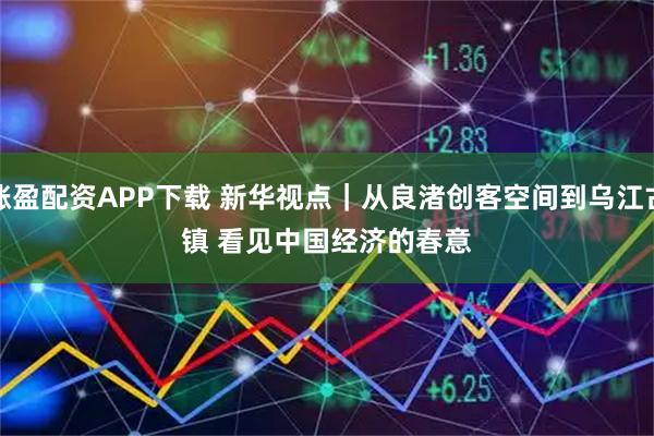 涨盈配资APP下载 新华视点｜从良渚创客空间到乌江古镇 看见中国经济的春意
