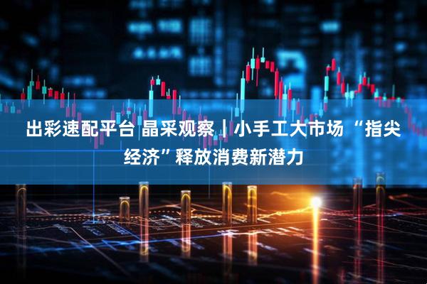 出彩速配平台 晶采观察｜小手工大市场 “指尖经济”释放消费新潜力