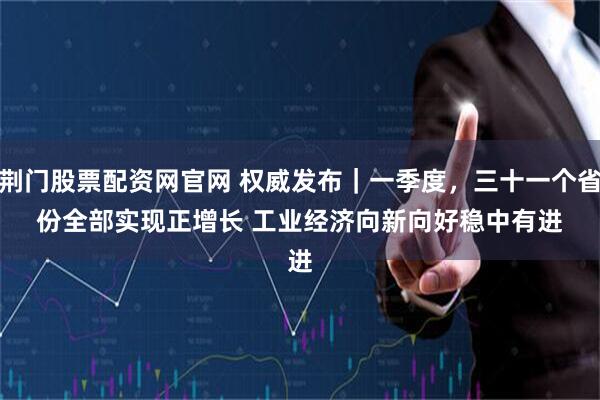 荆门股票配资网官网 权威发布｜一季度，三十一个省份全部实现正增长 工业经济向新向好稳中有进