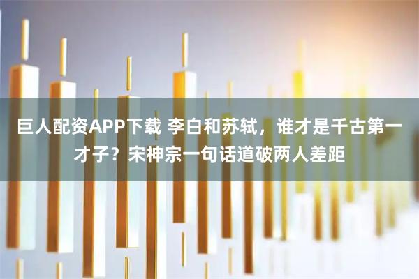 巨人配资APP下载 李白和苏轼，谁才是千古第一才子？宋神宗一句话道破两人差距