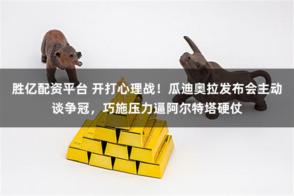 胜亿配资平台 开打心理战!瓜迪奥拉发布会主动谈争冠,巧施压力逼阿尔特塔硬仗