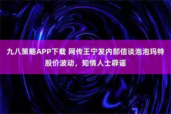九八策略APP下载 网传王宁发内部信谈泡泡玛特股价波动,知情人士辟谣