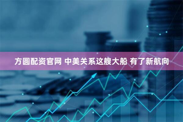 方圆配资官网 中美关系这艘大船 有了新航向