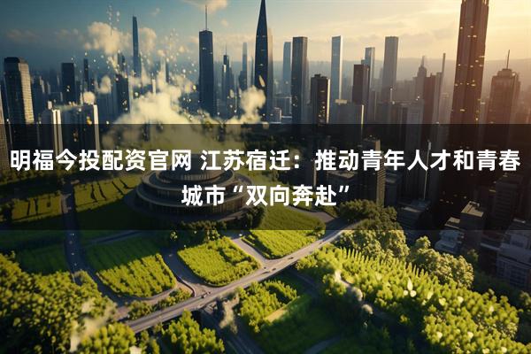 明福今投配资官网 江苏宿迁：推动青年人才和青春城市“双向奔赴”