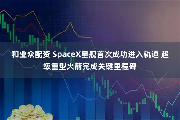 和业众配资 SpaceX星舰首次成功进入轨道 超级重型火箭完成关键里程碑
