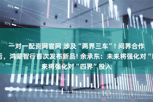 一对一配资网官网 涉及“两界三车”! 问界合作模式调整后,鸿蒙智行首次发布新品! 余承东:未来将强化对“四界”投入